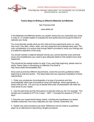 Scientific, Medical and General Proofreading and Editing

                     3 Pine Ridge Way • Mill Valley, California 94941 • Tel: (415) 383-5203 • Fax: (415) 383-3038
                                              kretchmer@sfedit.net • www.sfedit.net




            Twelve Steps to Writing an Effective Materials and Methods

                                      San Francisco Edit

                                         www.sfedit.net


In the Materials and Methods section you explain clearly how you conducted your study
in order to: (1) enable readers to evaluate the work performed and (2) permit others to
replicate your study.

You must describe exactly what you did: what and how experiments were run, what,
how much, how often, where, when, and why equipment and materials were used. The
main consideration is to ensure that enough detail is provided to verify your findings and
to enable the replication of the study.

You should maintain a balance between brevity (you cannot describe every technical
issue) and completeness (you need to give adequate detail so that readers know what
happened).

This should be the easiest section to write. If you need help beginning, please read our
article Twelve Steps in Developing an Effective First Draft at
http://www.sfedit.net/newsletters.htm.

Since each journal has different requirements, review the journal’s guidelines before
beginning to write this section. The steps listed here are a general compilation of these
requirements.

1. Order your procedures chronologically or by type of procedure and then
chronologically within type of procedure using sub-headings, where appropriate, to
clarify what you did. It is up to you to decide what order of presentation will make the
most sense to your reader.

2. Use the past tense and the third person to describe what you did. For example: “The
sample was incubated at 37ºC for 3 days.” - NOT: “I incubate the sample at 37ºC for 3
days.”

3. Describe your experimental design clearly, including the hypotheses you tested,
variables measured, how many replicates you had, controls, treatments, etc.

4. Explain why each procedure was done. Reference may be made to a published
paper as an alternative to describing a lengthy procedure.