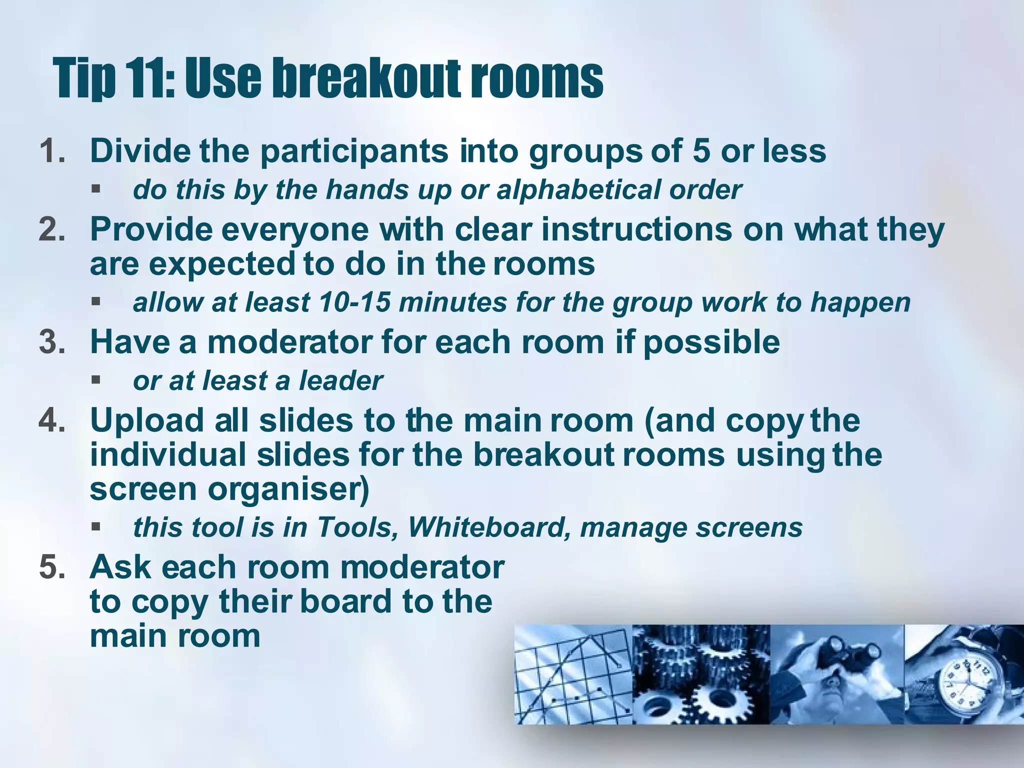 Tip 11: Use breakout rooms Divide the participants into groups of 5 or less  do this by the hands up or alphabetical order Provide everyone with clear instructions on what they are expected to do in the rooms allow at least 10-15 minutes for the group work to happen  Have a moderator for each room if possible  or at least a leader  Upload all slides to the main room (and copy the individual slides for the breakout rooms using the screen organiser)  this tool is in Tools, Whiteboard, manage screens  Ask each room moderator  to copy their board to the main room 