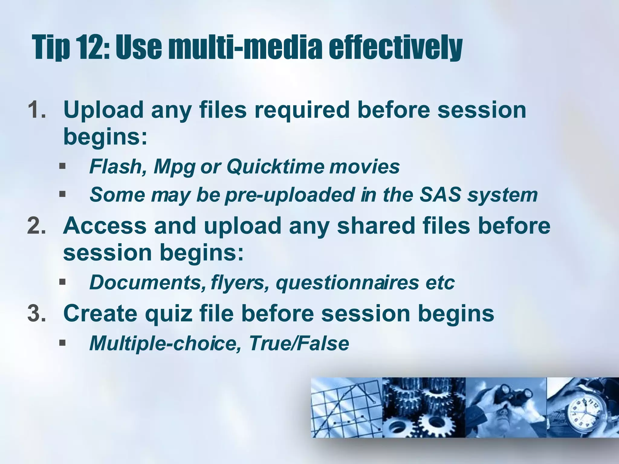 Tip 12: Use multi-media effectively Upload any files required before session begins: Flash, Mpg or Quicktime movies Some may be pre-uploaded in the SAS system Access and upload any shared files before session begins: Documents, flyers, questionnaires etc Create quiz file before session begins Multiple-choice, True/False 