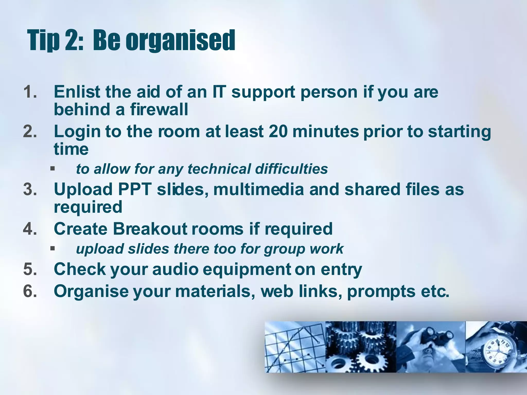 Tip 2:  Be organised Enlist the aid of an IT support person if you are behind a firewall  Login to the room at least 20 minutes prior to starting time  to allow for any technical difficulties  Upload PPT slides, multimedia and shared files as required Create Breakout rooms if required  upload slides there too for group work Check your audio equipment on entry Organise your materials, web links, prompts etc. 