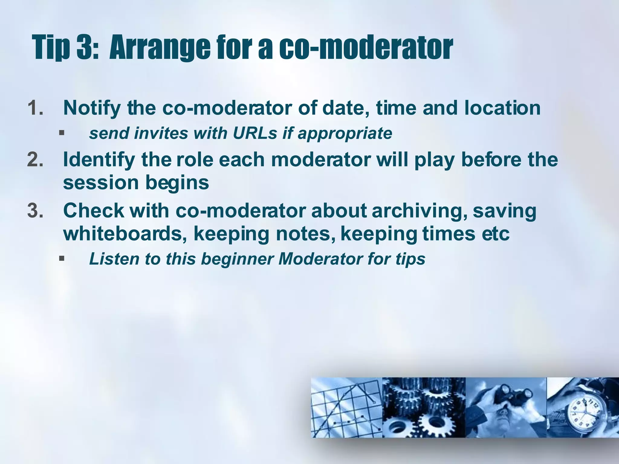Tip 3:  Arrange for a co-moderator Notify the co-moderator of date, time and location  send invites with URLs if appropriate Identify the role each moderator will play before the session begins Check with co-moderator about archiving, saving whiteboards, keeping notes, keeping times etc Listen to this beginner Moderator for tips 