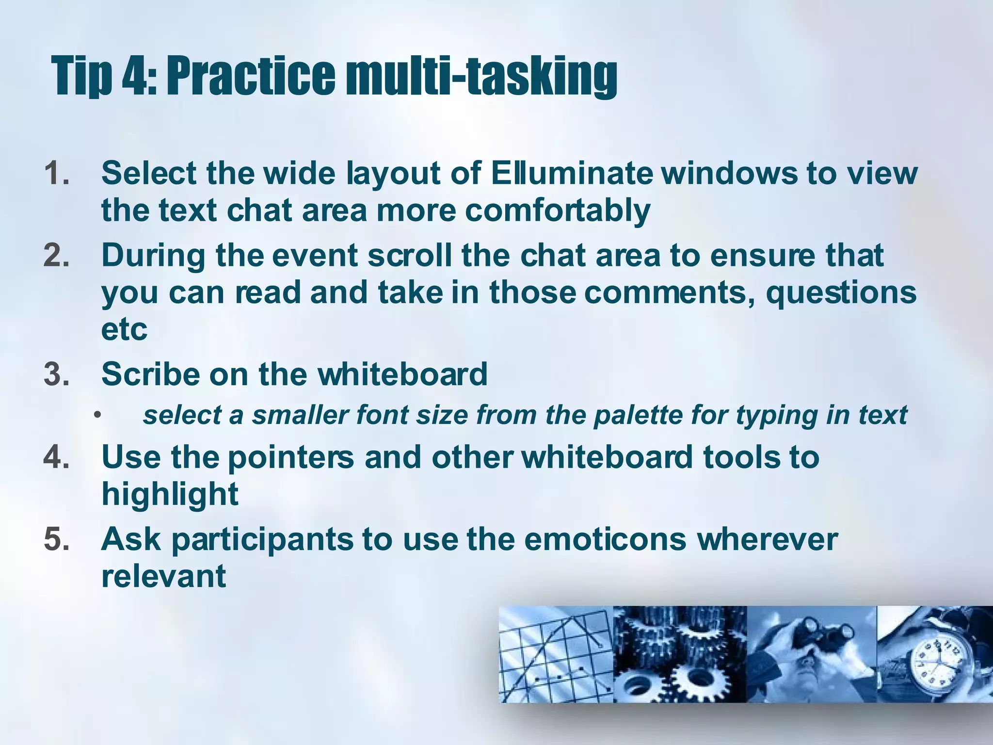 Tip 4: Practice multi-tasking Select the wide layout of Elluminate windows to view the text chat area more comfortably  During the event scroll the chat area to ensure that you can read and take in those comments, questions etc  Scribe on the whiteboard  select a smaller font size from the palette for typing in text Use the pointers and other whiteboard tools to highlight Ask participants to use the emoticons wherever relevant 