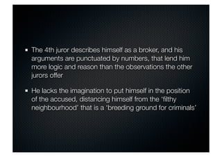 The 4th juror describes himself as a broker, and his 
arguments are punctuated by numbers, that lend him 
more logic and reason than the observations the other 
jurors offer 
He lacks the imagination to put himself in the position 
of the accused, distancing himself from the ‘filthy 
neighbourhood’ that is a ‘breeding ground for criminals’ 
 