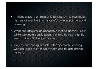 In many ways, the 4th juror is blinded by his own logic - 
he cannot imagine that his careful ordering of the world 
is wrong 
When the 8th juror demonstrates that he doesn’t know 
all the pertinent details about the films he has recently 
seen, it doesn’t change his mind 
Only by comparing himself to the spectacle-wearing 
witness, does the 4th juror finally (2nd to last) change 
his vote 
 