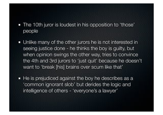 The 10th juror is loudest in his opposition to ‘those’ 
people 
Unlike many of the other jurors he is not interested in 
seeing justice done - he thinks the boy is guilty, but 
when opinion swings the other way, tries to convince 
the 4th and 3rd jurors to ‘just quit’ because he doesn’t 
want to ‘break [his] brains over scum like that’ 
He is prejudiced against the boy he describes as a 
‘common ignorant slob’ but derides the logic and 
intelligence of others - ‘everyone’s a lawyer’ 
 