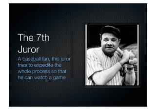 The 7th 
Juror 
A baseball fan, this juror 
tries to expedite the 
whole process so that 
he can watch a game 
 