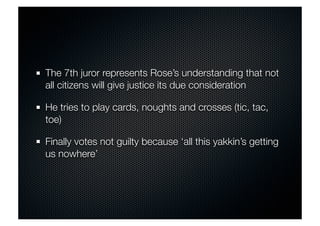 The 7th juror represents Rose’s understanding that not 
all citizens will give justice its due consideration 
He tries to play cards, noughts and crosses (tic, tac, 
toe) 
Finally votes not guilty because ‘all this yakkin’s getting 
us nowhere’ 
 