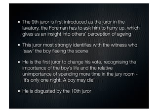 The 9th juror is first introduced as the juror in the 
lavatory, the Foreman has to ask him to hurry up, which 
gives us an insight into others’ perception of ageing 
This juror most strongly identifies with the witness who 
‘saw’ the boy fleeing the scene 
He is the first juror to change his vote, recognising the 
importance of the boy’s life and the relative 
unimportance of spending more time in the jury room - 
‘it’s only one night. A boy may die’ 
He is disgusted by the 10th juror 
 
