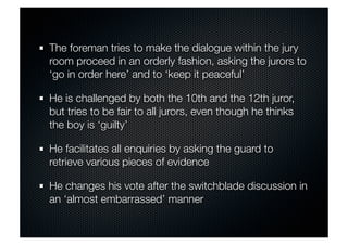 The foreman tries to make the dialogue within the jury 
room proceed in an orderly fashion, asking the jurors to 
‘go in order here’ and to ‘keep it peaceful’ 
He is challenged by both the 10th and the 12th juror, 
but tries to be fair to all jurors, even though he thinks 
the boy is ‘guilty’ 
He facilitates all enquiries by asking the guard to 
retrieve various pieces of evidence 
He changes his vote after the switchblade discussion in 
an ‘almost embarrassed’ manner 
 
