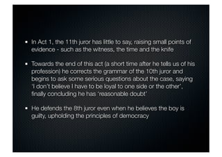 In Act 1, the 11th juror has little to say, raising small points of 
evidence - such as the witness, the time and the knife 
Towards the end of this act (a short time after he tells us of his 
profession) he corrects the grammar of the 10th juror and 
begins to ask some serious questions about the case, saying 
‘I don’t believe I have to be loyal to one side or the other’, 
finally concluding he has ‘reasonable doubt’ 
He defends the 8th juror even when he believes the boy is 
guilty, upholding the principles of democracy 
 