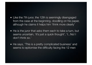 Like the 7th juror, the 12th is seemingly disengaged 
from the case at the beginning, doodling on his paper, 
although he claims it helps him ‘think more clearly’ 
He is the juror that asks them each to take a turn, but 
seems uncertain, ‘it’s just a quick thought’, ‘I...No! I 
don’t think so.’ 
He says, ‘This is a pretty complicated business’ and 
seems to epitomise the difficulty facing the 12 men 
 