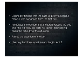 Begins by thinking that the case is ‘pretty obvious. I 
mean, I was convinced from the first day’ 
Articulates the concern that the jurors release the boy 
and ‘the kid really did knife his father’, highlighting 
again the difficulty of the situation 
Raises the question of motive 
Has only two lines (apart from voting) in Act 2 
 