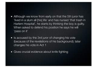 Although we know from early on that the 5th juror has 
‘lived in a slum all [his] life’ and has nursed ‘that trash in 
Harlem Hospital’, he starts by thinking the boy is guilty. 
When asked to defend his position he says he will 
‘pass on it’ 
Is accused by the 3rd juror of changing his vote 
(because of the revelations of his background); later 
changes his vote in Act 1 
Gives crucial evidence about knife fighting 
 