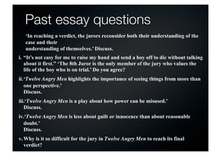 Past essay questions 
‘In reaching a verdict, the jurors reconsider both their understanding of the 
case and their 
understanding of themselves.’ Discuss. 
i. “It’s not easy for me to raise my hand and send a boy off to die without talking 
about it first.” ‘The 8th Juror is the only member of the jury who values the 
life of the boy who is on trial.’ Do you agree? 
ii.‘Twelve Angry Men highlights the importance of seeing things from more than 
one perspective.’ 
Discuss. 
iii.‘Twelve Angry Men is a play about how power can be misused.’ 
Discuss. 
iv.‘Twelve Angry Men is less about guilt or innocence than about reasonable 
doubt.’ 
Discuss. 
v.Why is it so difficult for the jury in Twelve Angry Men to reach its final 
verdict? 
 
