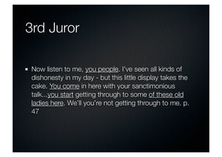 3rd Juror 
Now listen to me, you people. I’ve seen all kinds of 
dishonesty in my day - but this little display takes the 
cake. You come in here with your sanctimonious 
talk...you start getting through to some of these old 
ladies here. We’ll you’re not getting through to me. p. 
47 
 