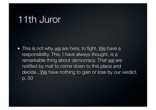 11th Juror 
This is not why we are here, to fight. We have a 
responsibility. This, I have always thought, is a 
remarkable thing about democracy. That we are 
notified by mail to come down to this place and 
decide...We have nothing to gain or lose by our verdict. 
p. 50 
 