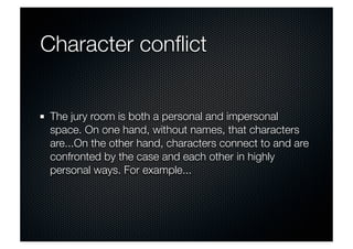 Character conflict 
The jury room is both a personal and impersonal 
space. On one hand, without names, that characters 
are...On the other hand, characters connect to and are 
confronted by the case and each other in highly 
personal ways. For example... 
 