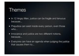 Themes 
In 12 Angry Men, justice can be fragile and tenuous 
because... 
Prejudice can exist inside every person, even those 
who... 
Innocence and justice are two different notions, 
because... 
Everyone can have an agenda when judging the justice 
that causes them to... 
 