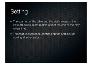 Setting 
The scarring of the table and the stark image of the 
knife still stuck in the middle of it at the end of the play 
reveal that... 
The heat, locked door, confined space and lack of 
cooling all emphasize... 
 