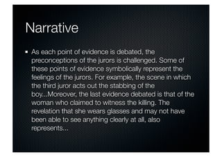 Narrative 
As each point of evidence is debated, the 
preconceptions of the jurors is challenged. Some of 
these points of evidence symbolically represent the 
feelings of the jurors. For example, the scene in which 
the third juror acts out the stabbing of the 
boy...Moreover, the last evidence debated is that of the 
woman who claimed to witness the killing. The 
revelation that she wears glasses and may not have 
been able to see anything clearly at all, also 
represents... 
 
