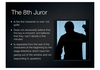 The 8th Juror 
Is the first character to vote ‘not 
guilty’ 
Does not necessarily believe that 
the boy is innocent, but believes 
that they ‘can’t decide in five 
minutes’ 
Is separated from the rest of the 
characters at the beginning by the 
stage directions which have him 
gazing out of the window and not 
responding to questions 
 