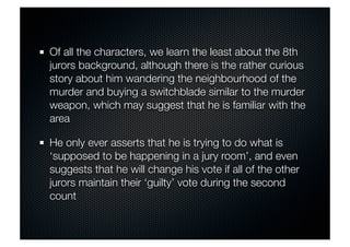 Of all the characters, we learn the least about the 8th 
jurors background, although there is the rather curious 
story about him wandering the neighbourhood of the 
murder and buying a switchblade similar to the murder 
weapon, which may suggest that he is familiar with the 
area 
He only ever asserts that he is trying to do what is 
‘supposed to be happening in a jury room’, and even 
suggests that he will change his vote if all of the other 
jurors maintain their ‘guilty’ vote during the second 
count 
 