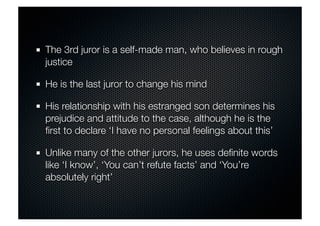 The 3rd juror is a self-made man, who believes in rough 
justice 
He is the last juror to change his mind 
His relationship with his estranged son determines his 
prejudice and attitude to the case, although he is the 
first to declare ‘I have no personal feelings about this’ 
Unlike many of the other jurors, he uses definite words 
like ‘I know’, ‘You can’t refute facts’ and ‘You’re 
absolutely right’ 
 