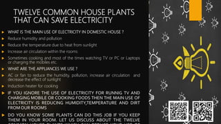 TWELVE COMMON HOUSE PLANTS
THAT CAN SAVE ELECTRICITY
 WHAT IS THE MAIN USE OF ELECTRICITY IN DOMESTIC HOUSE ?
 Reduce humidity and pollution
 Reduce the temperature due to heat from sunlight
 Increase air circulation within the rooms
 Sometimes cooking and most of the times watching TV or PC or Laptops
or charging the mobiles etc.
 WHAT ARE THE APPLIANCES WE USE ?
 AC or fan to reduce the humidity, pollution, increase air circulation and
decrease the effect of sunlight
 Induction heater for cooking
 IF YOU IGNORE THE USE OF ELECTRICITY FOR RUNNIG TV AND
CHARGING MOBILE OR COOKING FOODS THEN THE MAIN USE OF
ELECTRICITY IS REDUCING HUMIDITY,TEMPERATURE AND DIRT
FROM OUR ROOMS
 DO YOU KNOW SOME PLANTS CAN DO THIS JOB IF YOU KEEP
THEM IN YOUR ROOM. LET US DISCUSS ABOUT THE TWELVE
 