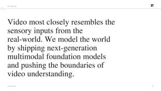 2
PROPRIETARY
Video most closely resembles the
sensory inputs from the
real-world. We model the world
by shipping next-generation
multimodal foundation models
and pushing the boundaries of
video understanding.
Our Mission
 