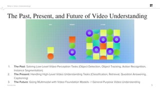 5
PROPRIETARY
The Past, Present, and Future of Video Understanding
What is Video Understanding?
1. The Past: Solving Low-Level Video Perception Tasks (Object Detection, Object Tracking, Action Recognition,
Instance Segmentation)
2. The Present: Handling High-Level Video Understanding Tasks (Classiﬁcation, Retrieval, Question Answering,
Captioning)
3. The Future: Going Multimodal with Video Foundation Models -> General-Purpose Video Understanding
 
