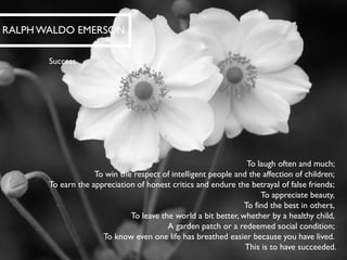 To laugh often and much; To win the respect of intelligent people and the affection of children; To earn the appreciation of honest critics and endure the betrayal of false friends; To appreciate beauty, To find the best in others, To leave the world a bit better, whether by a healthy child, A garden patch or a redeemed social condition; To know even one life has breathed easier because you have lived. This is to have succeeded. 
RALPH WALDO EMERSON 
Success  