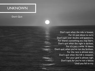 Don't quit when the tide is lowest, For it's just about to turn; Don't quit over doubts and questions, For there's something you may learn. Don't quit when the night is darkest, For it's just a while 'til dawn; Don't quit when you've run the farthest, For the race is almost won. Don't quit when the hill is steepest, For your goal is almost nigh; Don't quit, for you're not a failureUntil you fail to try. 
UNKNOWN 
Don’t Quit  