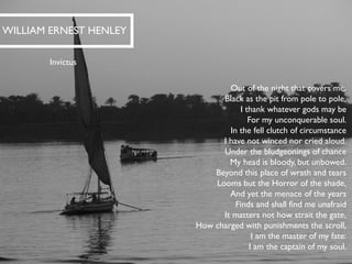 Out of the night that covers me, Black as the pit from pole to pole, I thank whatever gods may beFor my unconquerable soul. 
In the fell clutch of circumstanceI have not winced nor cried aloud. Under the bludgeoningsof chanceMy head is bloody, but unbowed. 
Beyond this place of wrath and tearsLooms but the Horror of the shade, And yet the menace of the yearsFinds and shall find me unafraid 
It matters not how strait the gate, How charged with punishments the scroll, I am the master of my fate: I am the captain of my soul. 
WILLIAM ERNEST HENLEY 
Invictus  