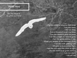 Do not stand at my grave and weep; I am not there. I do not sleep. I am a thousand winds that blow. I am the diamond glints on snow. I am the sunlight on ripened grain. I am the gentle autumn's rain. When you awaken in the morning's hush, I am the swift uplifting rush Of quiet birds in circled flight. I am the soft stars that shine at night. Do not stand at my grave and cry; I am not there. I did not die. 
MARY FRYE 
Do not stand at my grave and weep  