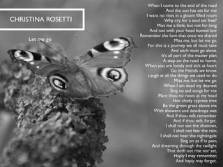 When I come to the end of the road And the sun has set for me I want no rites in a gloom filled room Why cry for a soul set free? Miss me a little, but not for long And not with your head bowed low Remember the love that once we shared Miss me, but let me go. For this is a journey we all must take And each must go alone. It's all part of the master plan A step on the road to home. When you are lonely and sick at heart Go the friends we know. Laugh at all the things we used to do Miss me, but let me go. 
When I am dead my dearest Sing no sad songs for me Plant thou no roses at my head Nor shady cypress tree Be the green grass above me With showers and dewdrops wet And if thou wilt remember And if thou wilt, forget. 
I shall not see the shadows, I shall not fear the rain; I shall not hear the nightingale Sing on as if in pain; And dreaming through the twilight That doth not rise nor set, Haply I may remember, And haply may forget. 
CHRISTINA ROSETTI 
Let me go  