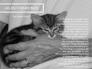 HELEN STEINER RICE 
The Golden Chain 
Friendship is a golden chainthe links are friends so dearand like a rare and precious jewelit's treasured more each year... it's clasped together firmlywith a love that's deep and trueand it's rich and happy memoriesand fond recollections too... time can't destroy it's beautyfor as long as memories liveyears can't erase the pleasurethe joy that friendship givesfor friendship is a priceless giftthat can't be bought or soldbut to have an understanding friendis worth far more than goldand the golden chain of friendshipis a strong and blessed tiebinding kindred hearts togetheras the years go passing by.  