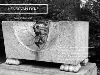 HENRY VAN DYKE 
Katrina’s Sun Dial 
Time is too slow for those who wait, Too swift for those who fear, Too long for those who grieve, Too short for those who rejoice, But for those who love, time isEternity.  