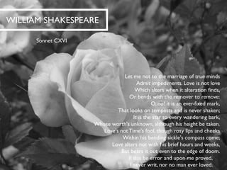 WILLIAM SHAKESPEARE 
Sonnet CXVI 
Let me not to the marriage of true mindsAdmit impediments. Love is not loveWhich alters when it alteration finds, Or bends with the remover to remove: O, no! it is an ever-fixed mark, That looks on tempests and is never shaken; It is the star to every wandering bark, Whose worth's unknown, although his height be taken. Love's not Time's fool, though rosy lips and cheeksWithin his bending sickle's compass come; Love alters not with his brief hours and weeks, But bears it out even to the edge of doom. If this be error and upon me proved, I never writ, nor no man ever loved.  