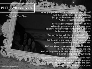 When you get what you want in your struggle for selfAnd the world makes you king for a day, Just go to the mirror and look at yourselfAnd see what that man has to say. For it isn't your father or mother or wifeWhose judgment upon you youmust pass. The fellow whose verdict counts most in your lifeIs the one staring back from the glass. You may be like Jack Horner and chisel a plumAnd think you're a wonderful guy. But the man in the glass says you're only a bumIf you can't look him straight in the eye. He's the fellow to please-never mind all the rest, For he's with you clear to the end. And you've passed your most dangerous, difficult testIf the man in the glass is your friend. You may fool the whole world down the pathway of yearsAnd get pats on the back as you pass. But your final reward will be heartache and tearsIf you've cheated the man in the glass. 
PETER WINBROWSR 
The Man In The Glass 
Photo credit: Source unknown  