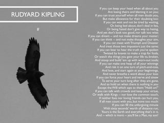 If you can keep your head when all about you 
Are losing theirs and blaming it on you; 
If you can trust yourself when all men doubt you, 
But make allowance for their doubting too: 
If you can wait and not be tired by waiting, 
Or, being lied about, don't deal in lies, 
Or being hated don't give way to hating, 
And yet don't look too good, nor talk too wise; 
If you can dream --and not make dreams your master; 
If you can think --and not make thoughts your aim, 
If you can meet with Triumph and Disaster 
And treat those two impostors just the same: 
If you can bear to hear the truth you've spoken 
Twisted by knaves to make a trap for fools, 
Or watch the things you gave your life to, broken, 
And stoop and build 'emup with worn-out tools; 
If you can make one heap of all your winnings 
And risk it on one turn of pitch-and-toss, 
And lose, and start again at your beginnings, 
And never breathe a word about your loss: 
If you can force your heart and nerve and sinew 
To serve your turn long after they are gone, 
And so hold on when there is nothing in you 
Except the Will which says to them: "Hold on!" 
If you can talk with crowds and keep your virtue, 
Or walk with Kings --nor lose the common touch, 
If neither foes nor loving friends can hurt you, 
If all men count with you, but none too much: 
If you can fill the unforgiving minute 
With sixty seconds' worth of distance run, 
Yours is the Earth and everything that's in it, 
And --which is more --you'll be a Man, my son! 
RUDYARD KIPLING 
If  