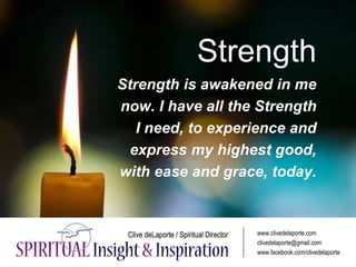 Strength
Strength is awakened in me
now. I have all the Strength
I need, to experience and
express my highest good,
with ease and grace, today.
www.clivedelaporte.com
clivedelaporte@gmail.com
www.facebook.com/clivedelaporte
 