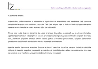 It’s the breathing proof that this industry needs young people.
Corporate events.
Creativitatea, profesionalismul si experienta in organizarea de evenimente sunt elementele care contribuie
semnificativ la reusita unui eveniment corporate. Cele care asigura insa, in final succesul sunt pasiunea pentru
ceea ce facem si atentia pe care o acordam celor mai mici detalii.
Fie ca este vorba despre o conferinta de presa, o lansare de produs, un cocktail sau o petrecere tematica,
agentia noastra ofera un set complet de servicii. Cream concepte originale, propunem locatii, asiguram decorarea
salii, planificam programe artistice, oferim creatia grafica a invitatiilor personalizate, fotografi, cameramani
profesionisti si coordonam desfasurarea fiecarui moment al evenimentului.
Agentia noastra dispune de aparatura de sunet si lumini, masini de fum si de baloane, fantani de ciocolata,
sisteme de karaoke, servicii de impresariat si, mai ales, de posibilitatea de a aduce mereu ceva nou, ceva care
sa surprinda si sa transforme un eveniment obisnuit intr-unul remarcabil.
 