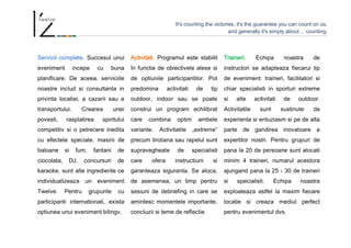 It's counting the victories, it's the guarantee you can count on us,
and generally it's simply about… counting.
Servicii complete. Succesul unui
eveniment incepe cu buna
planificare. De aceea, serviciile
noastre includ si consultanta in
privinta locatiei, a cazarii sau a
transportului. Crearea unei
povesti, rasplatirea spiritului
competitiv si o petrecere inedita
cu efectele speciale, masini de
baloane si fum, fantani de
ciocolata, DJ, concursuri de
karaoke, sunt alte ingrediente ce
individualizeaza un eveniment
Twelve. Pentru grupurile cu
participanti internationali, exista
optiunea unui eveniment bilingv.
Activitati. Programul este stabilit
în functie de obiectivele alese si
de optiunile participantilor. Pot
predomina activitati de tip
outdoor, indoor sau se poate
construi un program echilibrat
care combina optim ambele
variante. Activitatile „extreme”
precum tiroliana sau rapelul sunt
supravegheate de specialisti
care ofera instructiuni si
garanteaza siguranta. Se aloca,
de asemenea, un timp pentru
sesiuni de debriefing in care se
amintesc momentele importante,
concluzii si teme de reflectie.
Traineri. Echipa noastra de
instructori se adapteaza fiecarui tip
de eveniment: traineri, facilitatori si
chiar specialisti in sporturi extreme
si alte activitati de outdoor.
Activitatile sunt sustinute de
experienta si entuziasm si pe de alta
parte de gandirea inovatoare a
expertilor nostri. Pentru grupuri de
pana la 20 de persoane sunt alocati
minim 4 traineri, numarul acestora
ajungand pana la 25 - 30 de traineri
si specialisti. Echipa noastra
exploateaza astfel la maxim fiecare
locatie si creaza mediul perfect
pentru evenimentul dvs.
 
