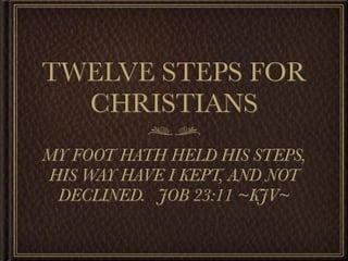 TWELVE STEPS FOR
  CHRISTIANS
MY FOOT HATH HELD HIS STEPS,
HIS WAY HAVE I KEPT, AND NOT
 DECLINED. JOB 23:11 ~KJV~
 