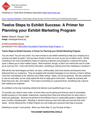 Published on Trade Show Exhibitors Association (http://www.tsea.org)


Home > AboutFace Newsletter > Twelve Steps to Exhibit Success: A Primer for Planning your Exhibit Marketing Program




Twelve Steps to Exhibit Success: A Primer for
Planning your Exhibit Marketing Program
Author: Margit B. Weisgal, CME
Image: mbweisgal@tsea.org

A CEU-accredited Article
(as featured in the TSEA/UNLV-Accredited Trade Show Study Program [1])

Twelve Steps to Exhibit Success: A Primer for Planning your Exhibit Marketing Program

You are smart. You are very smart. You have chosen to use exhibit marketing to help your company be a
success and attain its goals ? and you have chosen to learn as much as you can to make it work. Exhibit
marketing is the most cost-effective means of reaching customers and prospects; it reduces the buying
cycle; it allows you to reach hidden buyers. Most important, though, is that it can reduce the cost of a sale
by as much as 75%. Even with all this information, exhibiting is nothing more than marketing in miniature.?

With all the new technologies out there, we have, unfortunately, built more barriers and become more
distanced from our customers. They are greeted with recorded messages on our phones; e-mail is nothing
more than a throwback to the Victorian era of letter writing ? faster, but not as personal. We ask customers
to visit our web sites, but we rarely spend the time to really get to know them. People do business with
those they trust, like, and respect. That means connecting on a personal level, something only a face-to -
face meeting can engender.

An exhibition is the only marketing vehicle that delivers a pre-qualified buyer to you.

To succeed, you need to have a plan, to know where you?re going and what you want to accomplish.
Exhibit success is in the details, making lists, checking them twice and refining them for each show in
which you participate. Seventy-one percent of all exhibitors have no measurable goals or objectives or
even a written marketing plan. Deciding in advance what you want will make your journey that much
easier. And by following this 12-Step Program you will create your personal road map to success.

Exhibiting is circular ? and cyclical. When you finish Step 12, you?re back at Step 1.

                                            THE EXHIBIT MARKETING CIRCLE
 