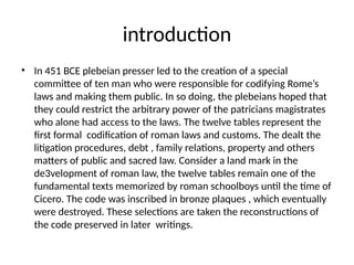 introduction
? In 451 BCE plebeian presser led to the creation of a special
committee of ten man who were responsible for codifying Romes
laws and making them public. In so doing, the plebeians hoped that
they could restrict the arbitrary power of the patricians magistrates
who alone had access to the laws. The twelve tables represent the
first formal codification of roman laws and customs. The dealt the
litigation procedures, debt , family relations, property and others
matters of public and sacred law. Consider a land mark in the
de3velopment of roman law, the twelve tables remain one of the
fundamental texts memorized by roman schoolboys until the time of
Cicero. The code was inscribed in bronze plaques , which eventually
were destroyed. These selections are taken the reconstructions of
the code preserved in later writings.
 