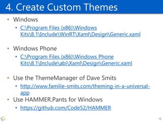 4. Create Custom Themes 
•Windows 
•C:Program Files (x86)Windows Kits8.1IncludeWinRTXamlDesignGeneric.xaml 
•Windows Phone 
•C:Program Files (x86)Windows Phone Kits8.1IncludeabiXamlDesignGeneric.xaml 
•Use the ThemeManager of Dave Smits 
•http://www.familie-smits.com/theming-in-a-universal- app 
•Use HAMMER.Pants for Windows 
•https://github.com/Code52/HAMMER 
13  