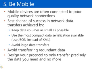 5. Be Mobile 
•Mobile devices are often connected to poor quality network connections 
•Best chance of success in network data transfers achieved by: 
•Keep data volumes as small as possible 
•Use the most compact data serialization available (use JSON instead of XML) 
•Avoid large data transfers 
•Avoid transferring redundant data 
•Design your protocol to only transfer precisely the data you need and no more  