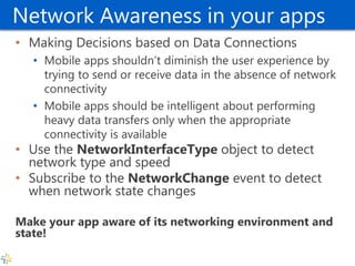 Network Awareness in your apps 
•Making Decisions based on Data Connections 
•Mobile apps shouldn’t diminish the user experience by trying to send or receive data in the absence of network connectivity 
•Mobile apps should be intelligent about performing heavy data transfers only when the appropriate connectivity is available 
•Use the NetworkInterfaceType object to detect network type and speed 
•Subscribe to the NetworkChange event to detect when network state changes 
Make your app aware of its networking environment and state!  