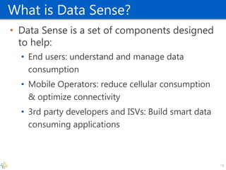 What is Data Sense? 
•Data Sense is a set of components designed to help: 
•End users: understand and manage data consumption 
•Mobile Operators: reduce cellular consumption & optimize connectivity 
•3rd party developers and ISVs: Build smart data consuming applications 
18  